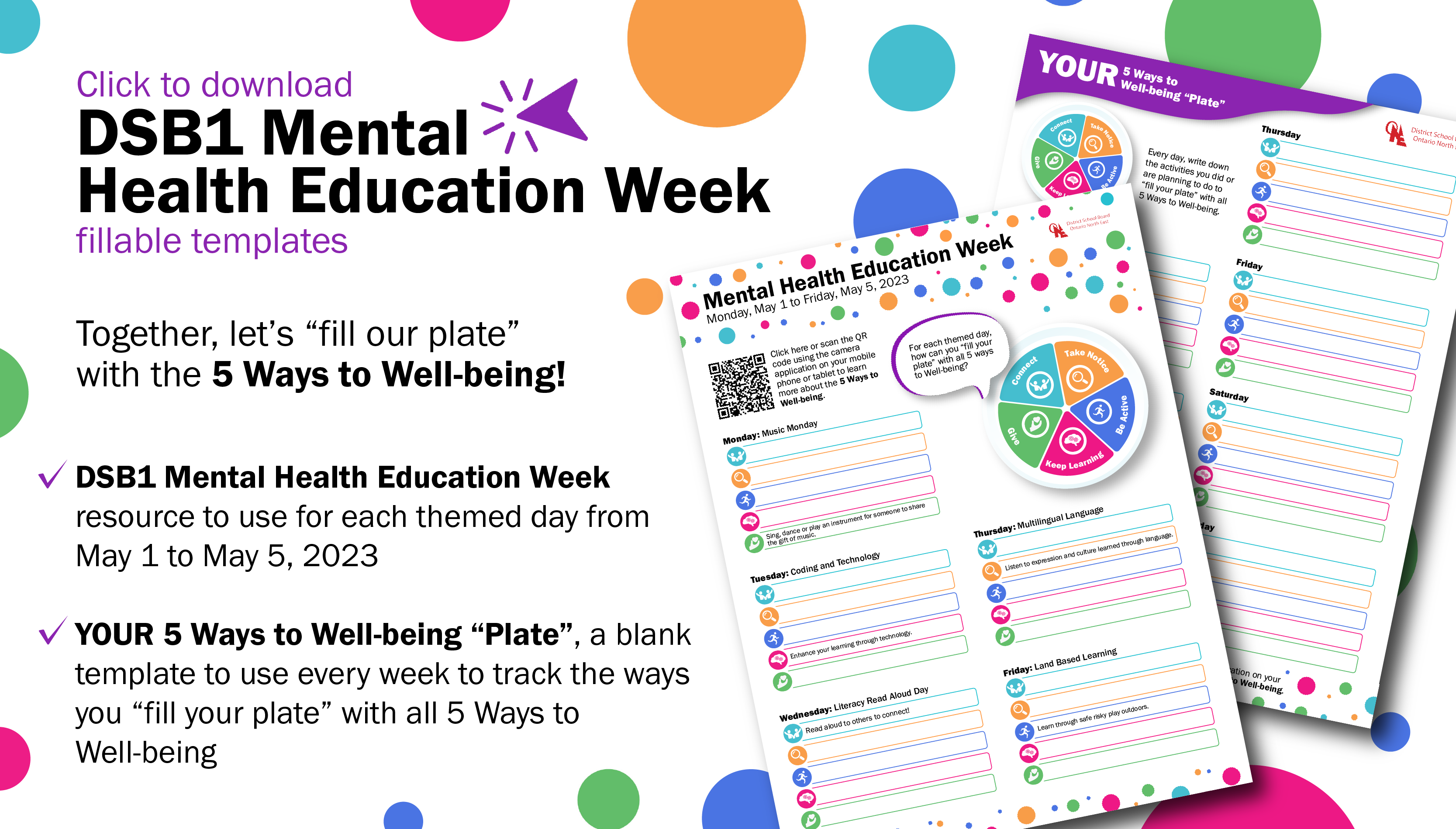 Click to download DSB1 Mental Health Education Week fillable templatesTogether, let’s “fill our plate”  with the 5 Ways to Well-being! DSB1 Mental Health Education Week resource to use for each themed day from May 1 to May 5, 2023  YOUR 5 Ways to Well-being “Plate”, a blank template to use every week to track the ways you “fill your plate” with all 5 Ways to Well-being